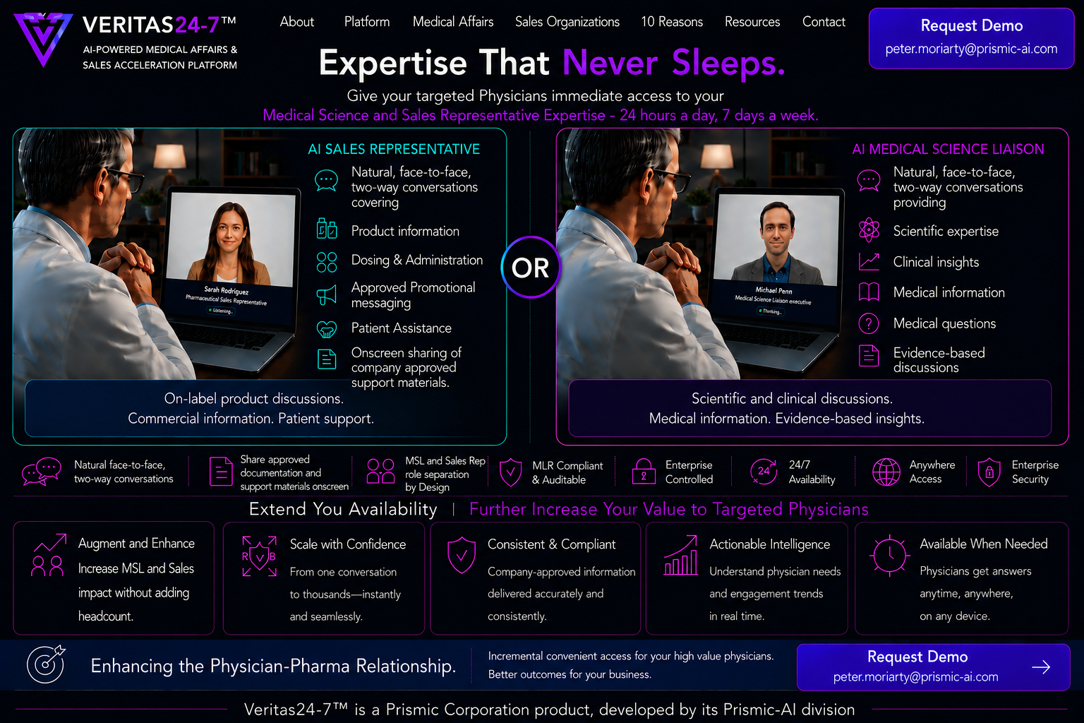Veritas24-7. Expertise That Never Sleeps. Give your targeted physicians immediate access to your Medical Science and Sales Representative expertise, 24 hours a day, 7 days a week. An AI Sales Representative for on-label product discussions, commercial information and patient support, or an AI Medical Science Liaison for scientific and clinical discussions, medical information and evidence-based insights. MLR compliant and auditable, enterprise controlled, available anywhere. A Prismic Corporation product.
